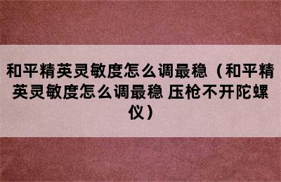 和平精英灵敏度怎么调最稳（和平精英灵敏度怎么调最稳 压枪不开陀螺仪）